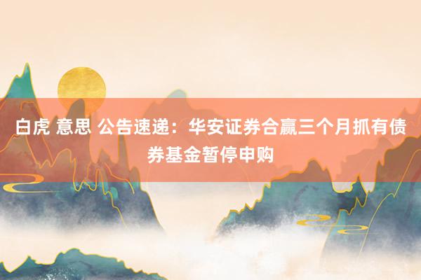 白虎 意思 公告速递：华安证券合赢三个月抓有债券基金暂停申购