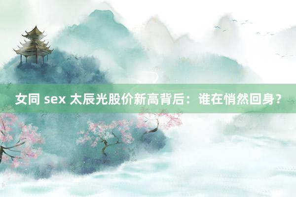 女同 sex 太辰光股价新高背后：谁在悄然回身？