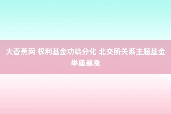 大香蕉网 权利基金功绩分化 北交所关系主题基金举座暴涨