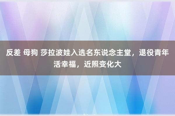 反差 母狗 莎拉波娃入选名东说念主堂，退役青年活幸福，近照变化大