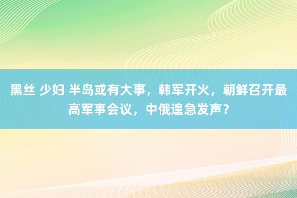 黑丝 少妇 半岛或有大事，韩军开火，朝鲜召开最高军事会议，中俄遑急发声？