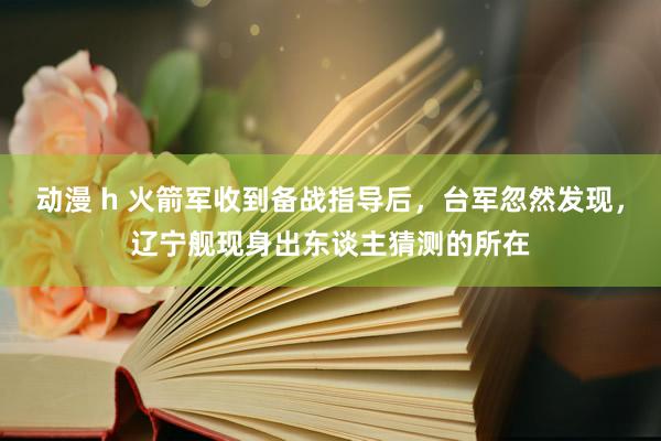 动漫 h 火箭军收到备战指导后，台军忽然发现，辽宁舰现身出东谈主猜测的所在