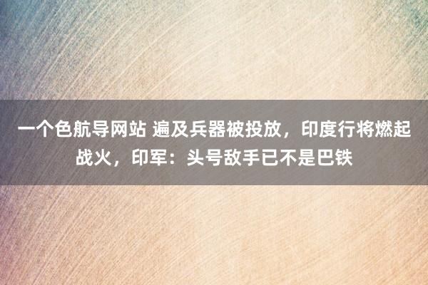 一个色航导网站 遍及兵器被投放，印度行将燃起战火，印军：头号敌手已不是巴铁