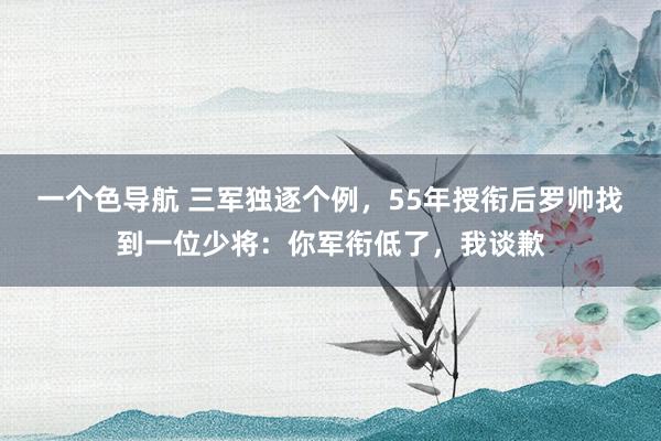 一个色导航 三军独逐个例，55年授衔后罗帅找到一位少将：你军衔低了，我谈歉