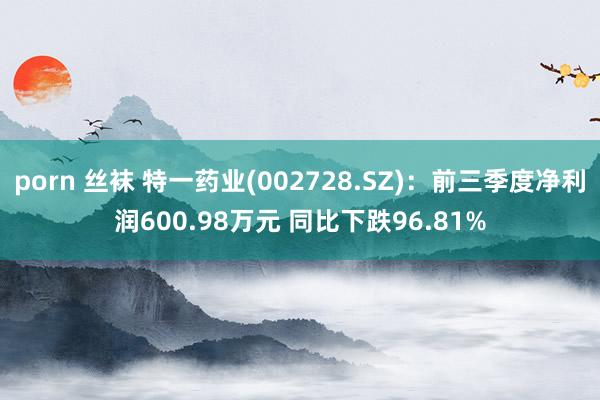 porn 丝袜 特一药业(002728.SZ)：前三季度净利润600.98万元 同比下跌96.81%