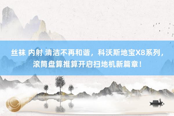 丝袜 内射 清洁不再和谐，科沃斯地宝X8系列，滚筒盘算推算开启扫地机新篇章！