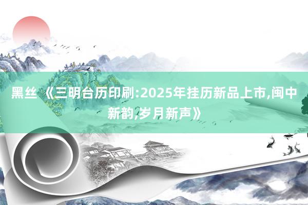 黑丝 《三明台历印刷:2025年挂历新品上市，闽中新韵，岁月新声》