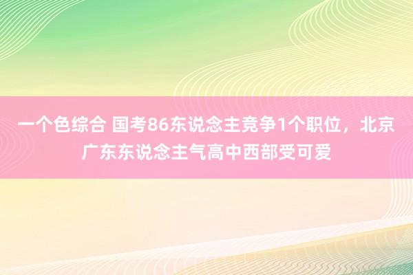 一个色综合 国考86东说念主竞争1个职位，北京广东东说念主气高中西部受可爱