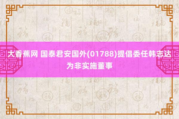 大香蕉网 国泰君安国外(01788)提倡委任韩志达为非实施董事