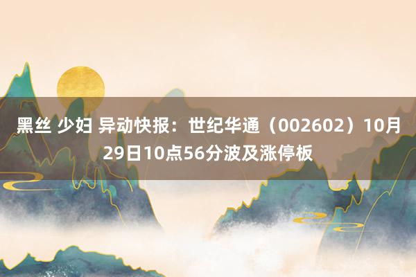 黑丝 少妇 异动快报：世纪华通（002602）10月29日10点56分波及涨停板