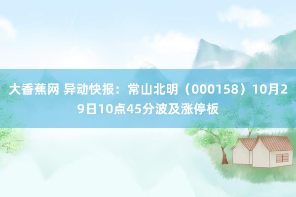 大香蕉网 异动快报：常山北明（000158）10月29日10点45分波及涨停板