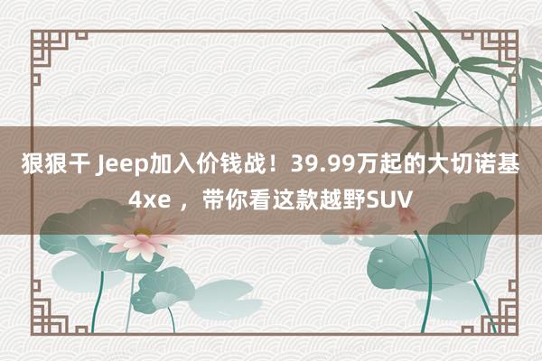 狠狠干 Jeep加入价钱战！39.99万起的大切诺基4xe ，带你看这款越野SUV