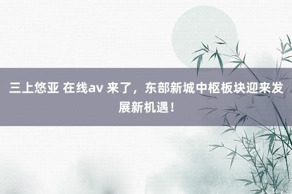 三上悠亚 在线av 来了，东部新城中枢板块迎来发展新机遇！