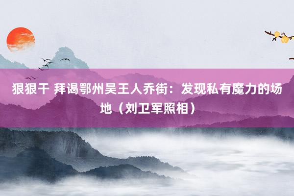 狠狠干 拜谒鄂州吴王人乔街：发现私有魔力的场地（刘卫军照相）