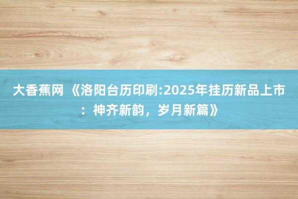 大香蕉网 《洛阳台历印刷:2025年挂历新品上市：神齐新韵，岁月新篇》