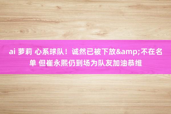 ai 萝莉 心系球队！诚然已被下放&不在名单 但崔永熙仍到场为队友加油恭维