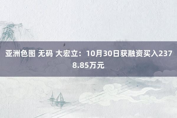 亚洲色图 无码 大宏立：10月30日获融资买入2378.85万元