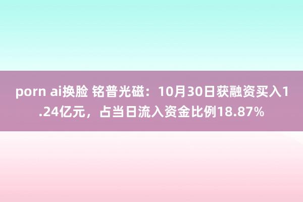 porn ai换脸 铭普光磁：10月30日获融资买入1.24亿元，占当日流入资金比例18.87%