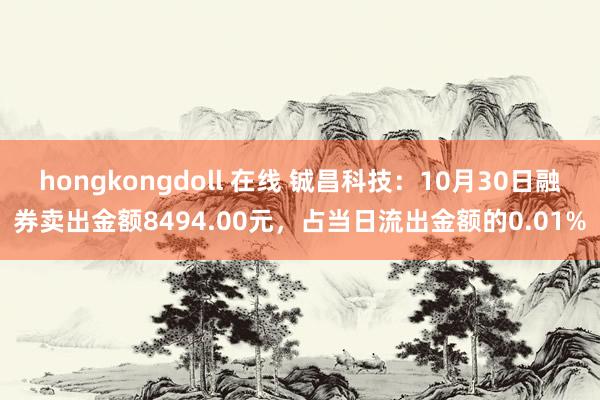 hongkongdoll 在线 铖昌科技：10月30日融券卖出金额8494.00元，占当日流出金额的0.01%