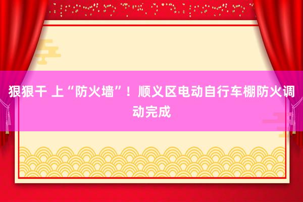 狠狠干 上“防火墙”！顺义区电动自行车棚防火调动完成