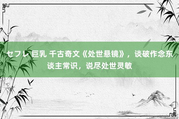 セフレ 巨乳 千古奇文《处世悬镜》，谈破作念东谈主常识，说尽处世灵敏