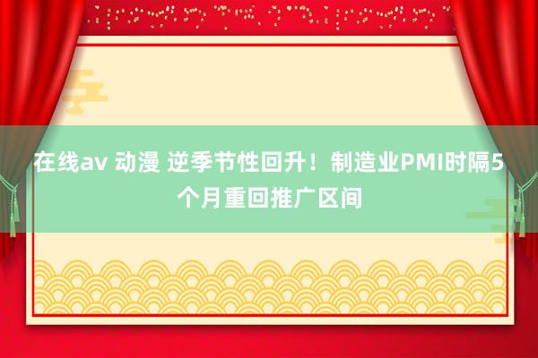 在线av 动漫 逆季节性回升！制造业PMI时隔5个月重回推广区间