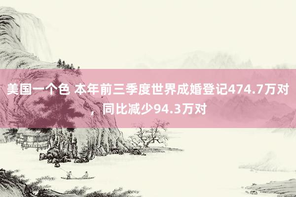 美国一个色 本年前三季度世界成婚登记474.7万对，同比减少94.3万对