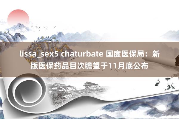 lissa_sex5 chaturbate 国度医保局：新版医保药品目次瞻望于11月底公布