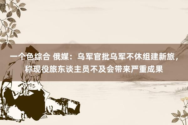 一个色综合 俄媒：乌军官批乌军不休组建新旅，称现役旅东谈主员不及会带来严重成果