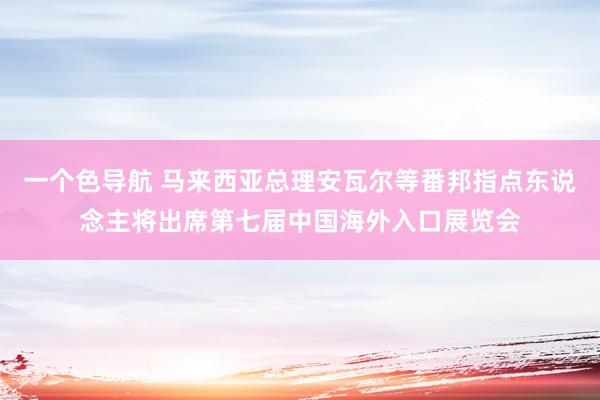 一个色导航 马来西亚总理安瓦尔等番邦指点东说念主将出席第七届中国海外入口展览会