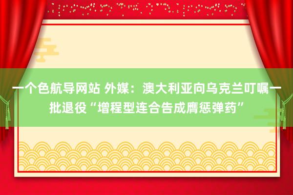 一个色航导网站 外媒：澳大利亚向乌克兰叮嘱一批退役“增程型连合告成膺惩弹药”