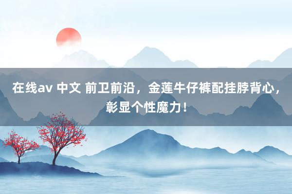 在线av 中文 前卫前沿，金莲牛仔裤配挂脖背心，彰显个性魔力！