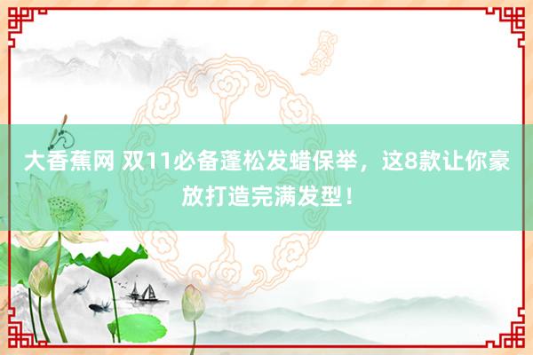 大香蕉网 双11必备蓬松发蜡保举，这8款让你豪放打造完满发型！