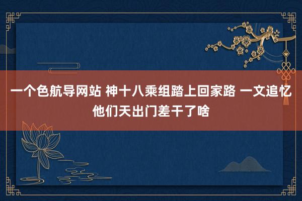 一个色航导网站 神十八乘组踏上回家路 一文追忆他们天出门差干了啥