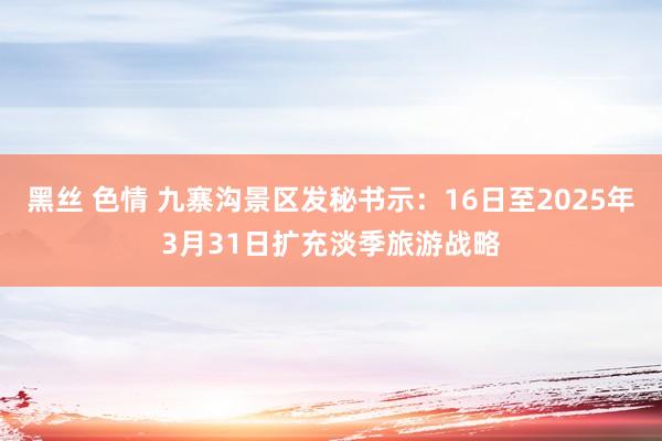 黑丝 色情 九寨沟景区发秘书示：16日至2025年3月31日扩充淡季旅游战略