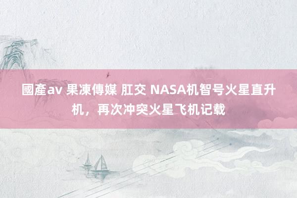 國產av 果凍傳媒 肛交 NASA机智号火星直升机，再次冲突火星飞机记载