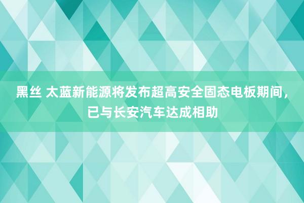 黑丝 太蓝新能源将发布超高安全固态电板期间，已与长安汽车达成相助