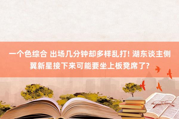 一个色综合 出场几分钟却多样乱打! 湖东谈主侧翼新星接下来可能要坐上板凳席了?