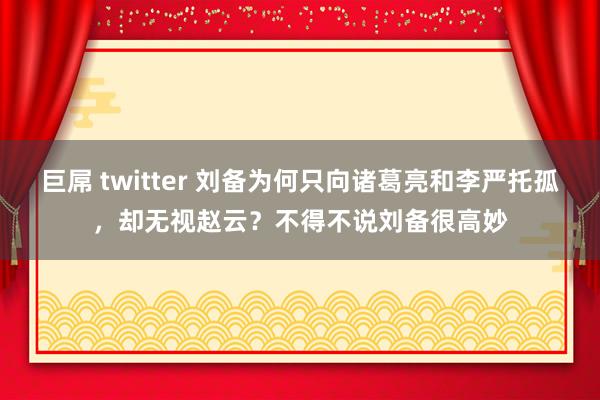 巨屌 twitter 刘备为何只向诸葛亮和李严托孤，却无视赵云？不得不说刘备很高妙