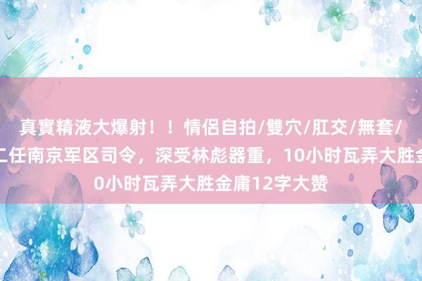 真實精液大爆射！！情侶自拍/雙穴/肛交/無套/大量噴精 第二任南京军区司令，深受林彪器重，10小时瓦弄大胜金庸12字大赞