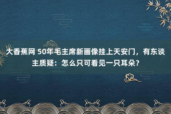 大香蕉网 50年毛主席新画像挂上天安门，有东谈主质疑：怎么只可看见一只耳朵？