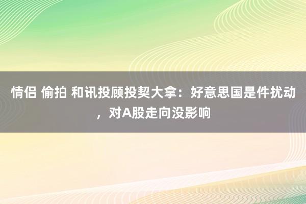 情侣 偷拍 和讯投顾投契大拿：好意思国是件扰动，对A股走向没影响