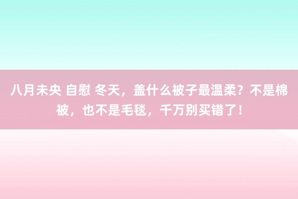 八月未央 自慰 冬天，盖什么被子最温柔？不是棉被，也不是毛毯，千万别买错了！