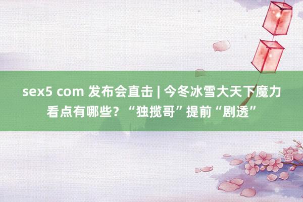 sex5 com 发布会直击 | 今冬冰雪大天下魔力看点有哪些？“独揽哥”提前“剧透”