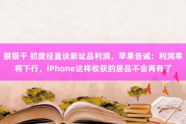 狠狠干 初度径直谈新址品利润，苹果告诫：利润率将下行，iPhone这样收获的居品不会再有了