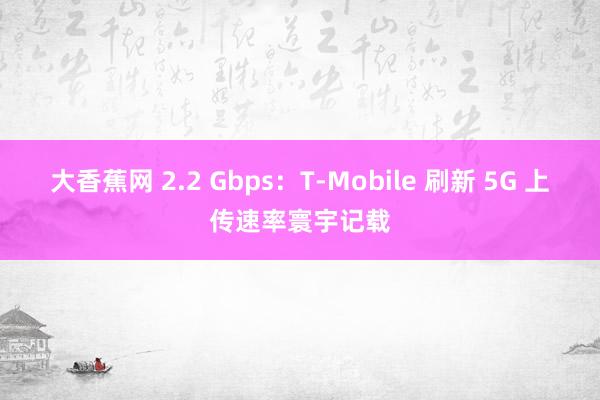 大香蕉网 2.2 Gbps：T-Mobile 刷新 5G 上传速率寰宇记载