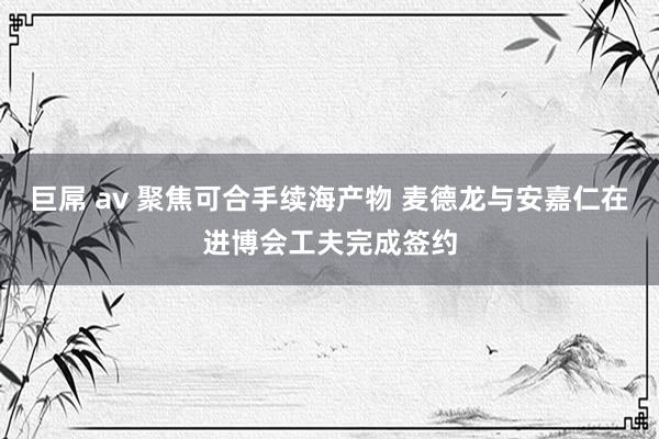 巨屌 av 聚焦可合手续海产物 麦德龙与安嘉仁在进博会工夫完成签约