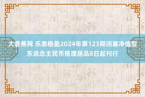 大香蕉网 乐惠稳盈2024年第123期闭塞净值型东说念主民币搭理居品8日起刊行