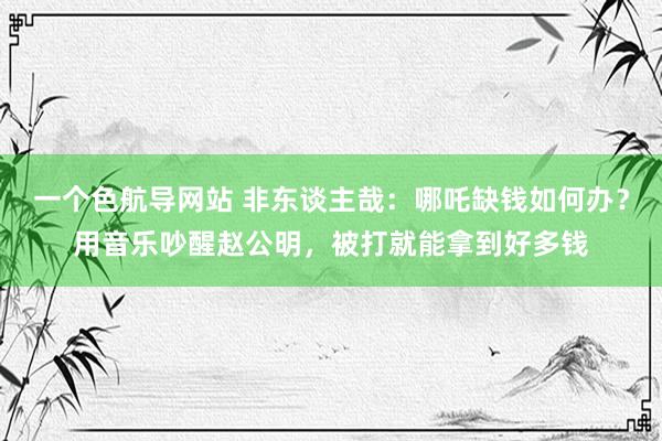 一个色航导网站 非东谈主哉：哪吒缺钱如何办？用音乐吵醒赵公明，被打就能拿到好多钱