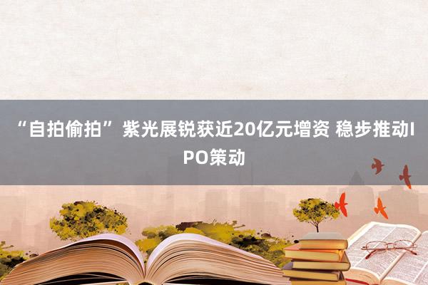 “自拍偷拍” 紫光展锐获近20亿元增资 稳步推动IPO策动